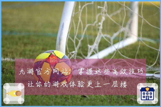 九游官方网站：掌握这些高效技巧，让你的游戏体验更上一层楼